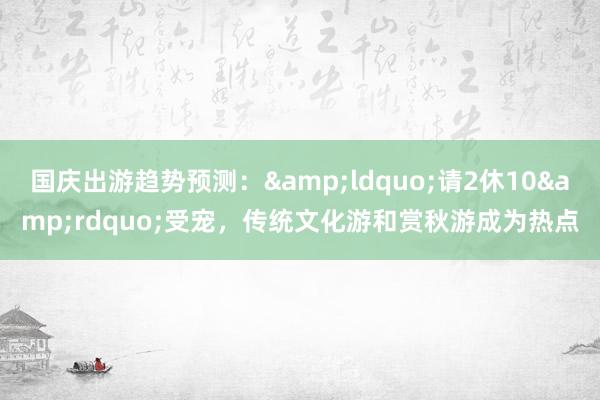 国庆出游趋势预测：&ldquo;请2休10&rdquo;受宠，传统文化游和赏秋游成为热点