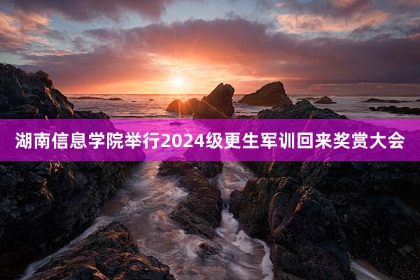 湖南信息学院举行2024级更生军训回来奖赏大会