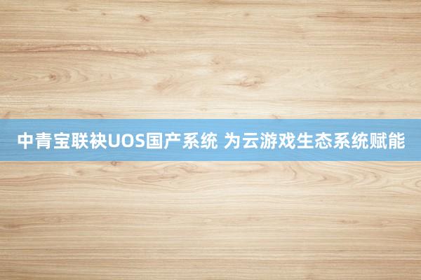 中青宝联袂UOS国产系统 为云游戏生态系统赋能