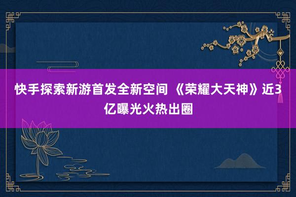 快手探索新游首发全新空间 《荣耀大天神》近3亿曝光火热出圈