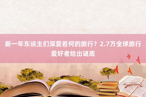 新一年东谈主们深爱若何的旅行？2.7万全球旅行爱好者给出谜底