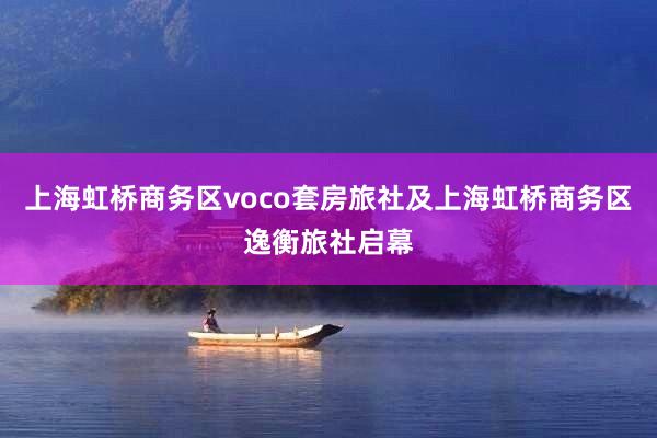 上海虹桥商务区voco套房旅社及上海虹桥商务区逸衡旅社启幕