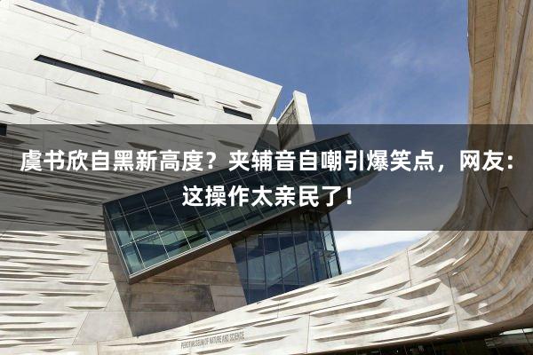 虞书欣自黑新高度？夹辅音自嘲引爆笑点，网友：这操作太亲民了！