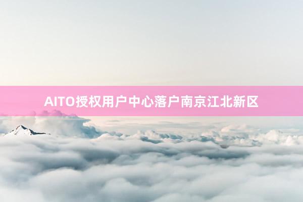 AITO授权用户中心落户南京江北新区