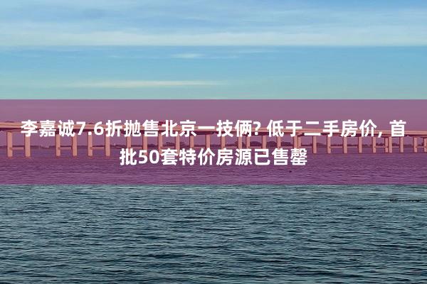 李嘉诚7.6折抛售北京一技俩? 低于二手房价, 首批50套特价房源已售罄