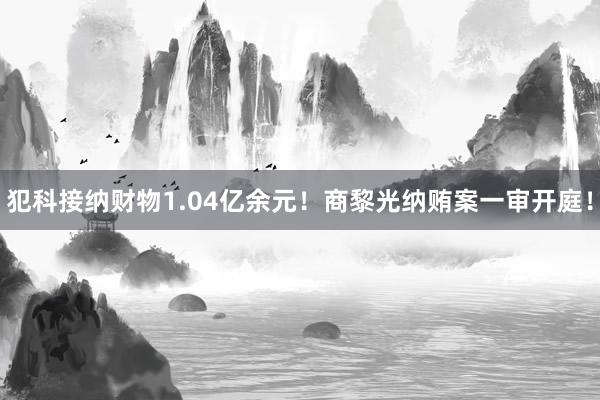 犯科接纳财物1.04亿余元！商黎光纳贿案一审开庭！