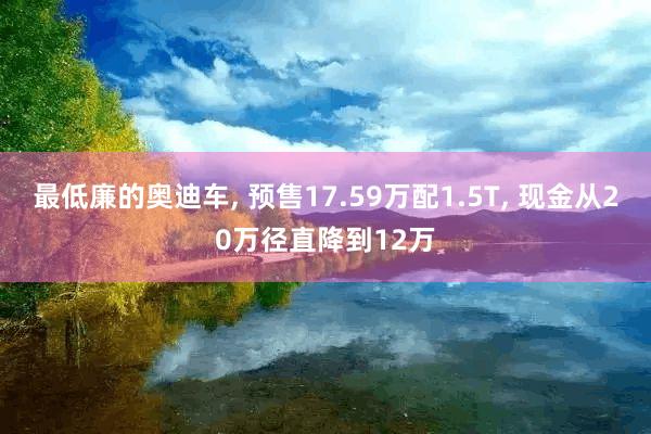 最低廉的奥迪车, 预售17.59万配1.5T, 现金从20万径直降到12万