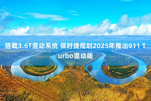 搭载3.6T混动系统 保时捷规划2025年推出911 Turbo混动版