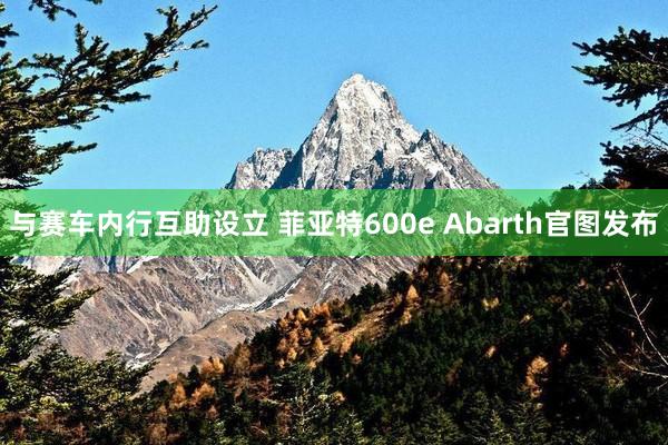 与赛车内行互助设立 菲亚特600e Abarth官图发布