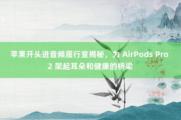 苹果开头进音频履行室揭秘，为 AirPods Pro 2 架起耳朵和健康的桥梁