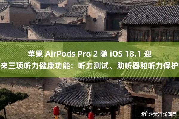 苹果 AirPods Pro 2 随 iOS 18.1 迎来三项听力健康功能：听力测试、助听器和听力保护