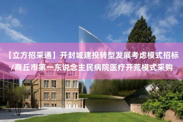 【立方招采通】开封城建投转型发展考虑模式招标/商丘市第一东说念主民病院医疗开荒模式采购