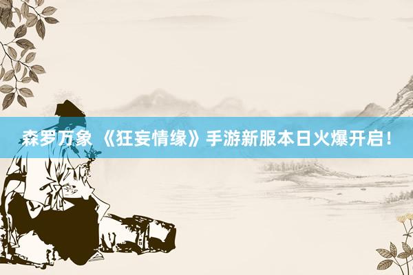 森罗万象 《狂妄情缘》手游新服本日火爆开启！