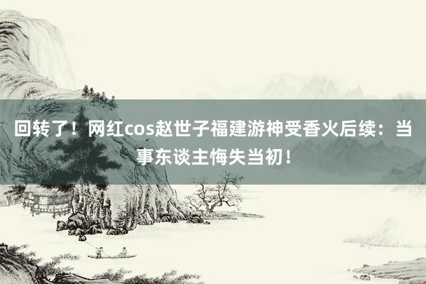 回转了！网红cos赵世子福建游神受香火后续：当事东谈主悔失当初！