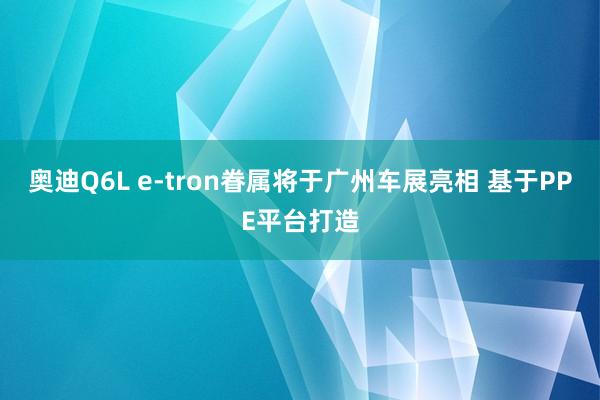 奥迪Q6L e-tron眷属将于广州车展亮相 基于PPE平台打造