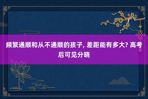 频繁通顺和从不通顺的孩子, 差距能有多大? 高考后可见分晓