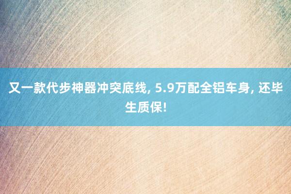 又一款代步神器冲突底线, 5.9万配全铝车身, 还毕生质保!