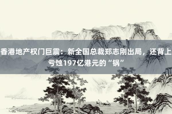 香港地产权门巨震：新全国总裁郑志刚出局，还背上亏蚀197亿港元的“锅”