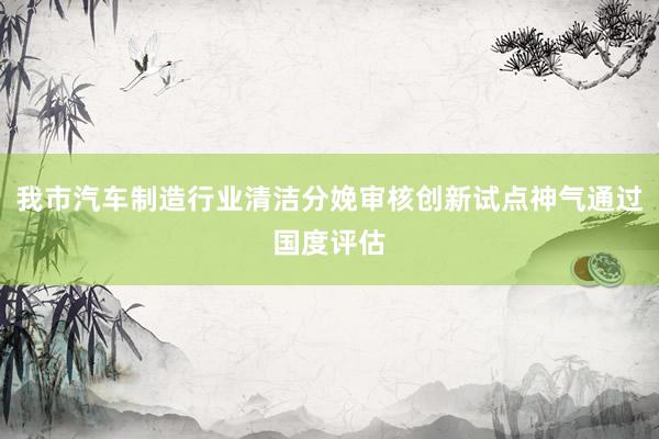 我市汽车制造行业清洁分娩审核创新试点神气通过国度评估
